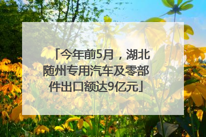 今年前5月，湖北随州专用汽车及零部件出口额达9亿元