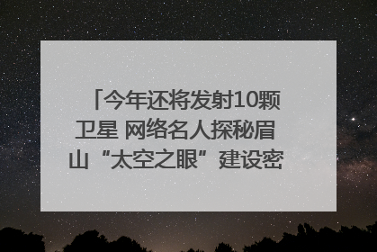 今年还将发射10颗卫星 网络名人探秘眉山“太空之眼”建设密码｜网络名人四川行