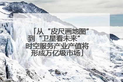 从“皮尺画地图”到“卫星看未来” 时空服务产业产值将形成万亿级市场