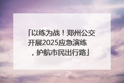 以练为战！郑州公交开展2025应急演练，护航市民出行路