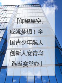 仰望星空、成就梦想！全国青少年航天创新大赛青岛选拔赛举办