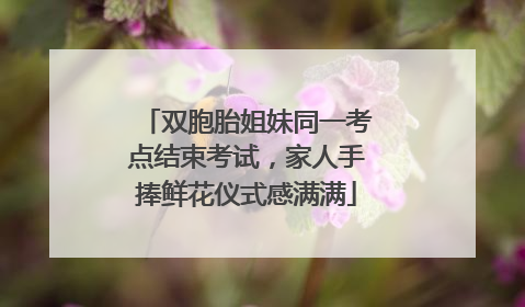 双胞胎姐妹同一考点结束考试，家人手捧鲜花仪式感满满