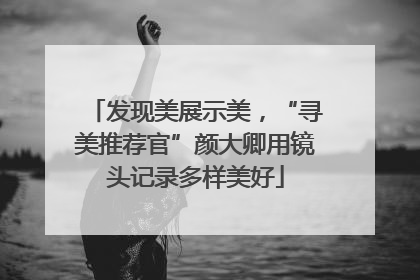 发现美展示美，“寻美推荐官”颜大卿用镜头记录多样美好