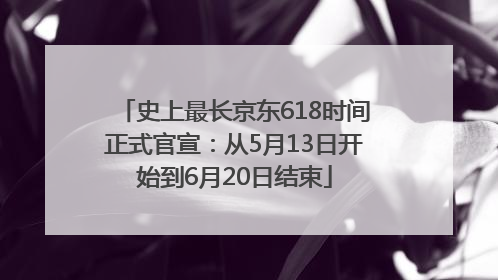 史上最长京东618时间正式官宣：从5月13日开始到6月20日结束