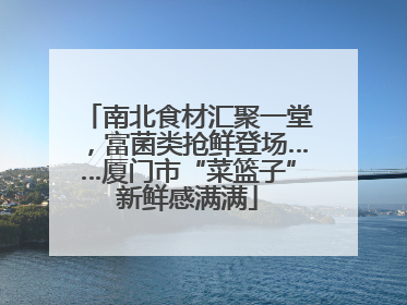 南北食材汇聚一堂，富菌类抢鲜登场……厦门市“菜篮子”新鲜感满满