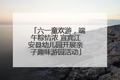 六一童欢游，端午粽情浓 宜宾江安县幼儿园开展亲子趣味游园活动