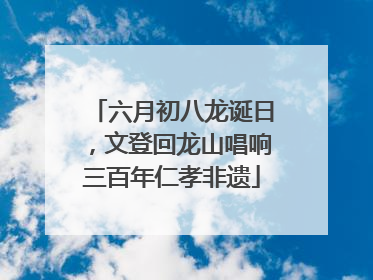 六月初八龙诞日，文登回龙山唱响三百年仁孝非遗