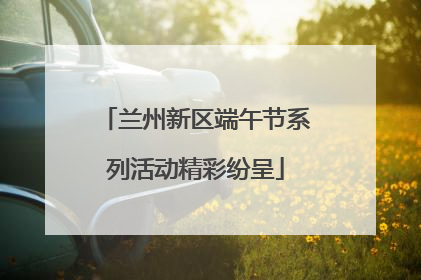 兰州新区端午节系列活动精彩纷呈