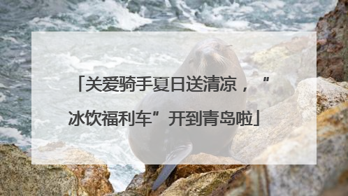 关爱骑手夏日送清凉，“冰饮福利车”开到青岛啦