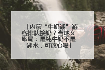 内蒙“牛奶湖”游客排队接奶？当地文旅局：是纯牛奶不是湖水，可放心喝