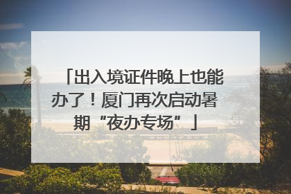 出入境证件晚上也能办了！厦门再次启动暑期“夜办专场”