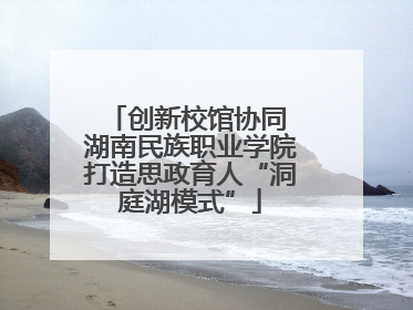 创新校馆协同 湖南民族职业学院打造思政育人“洞庭湖模式”