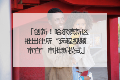 创新！哈尔滨新区推出律所“远程视频审查”审批新模式
