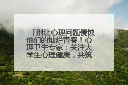 别让心理问题侵蚀他们的灿烂青春！心理卫生专家：关注大学生心理健康，共筑青春心灵防线