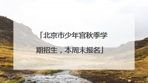 北京市少年宫秋季学期招生，本周末报名