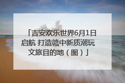 吉安欢乐世界6月1日启航 打造赣中新质潮玩文旅目的地（图）