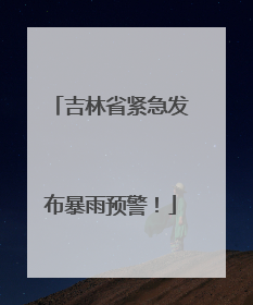 吉林省紧急发布暴雨预警！
