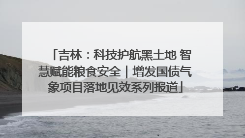 吉林：科技护航黑土地 智慧赋能粮食安全｜增发国债气象项目落地见效系列报道