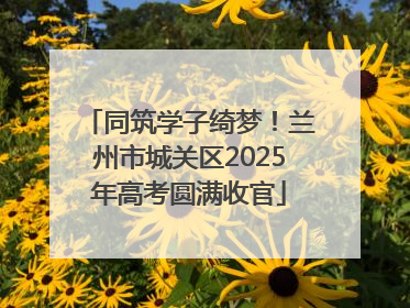 同筑学子绮梦！兰州市城关区2025年高考圆满收官