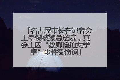 名古屋市长在记者会上晕倒被紧急送院，其会上因“教师偷拍女学童”事件受质询