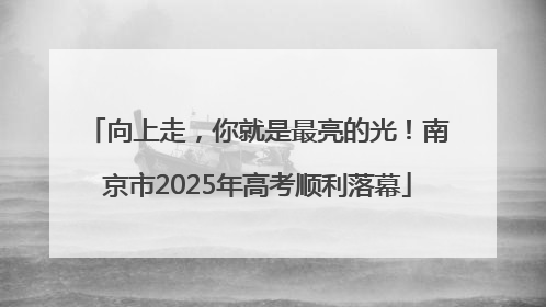 向上走，你就是最亮的光！南京市2025年高考顺利落幕