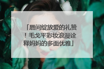 唇间绽放爱的礼赞！毛戈平彩妆浪漫诠释妈妈的多面优雅