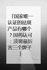 国家唯一认证的祛斑产品有哪个？国药认可：淡斑最厉害三个牌子