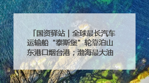 国资驿站｜全球最长汽车运输船“泰斯堡”轮靠泊山东港口烟台港；渤海最大油气平台完成浮托安装