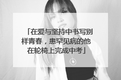在爱与坚持中书写别样青春，患罕见病的他在轮椅上完成中考