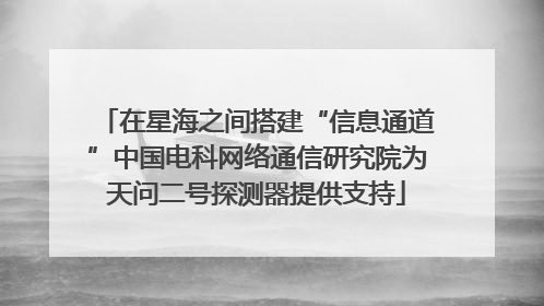 在星海之间搭建“信息通道”中国电科网络通信研究院为天问二号探测器提供支持