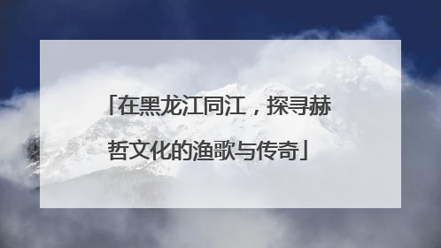 在黑龙江同江，探寻赫哲文化的渔歌与传奇