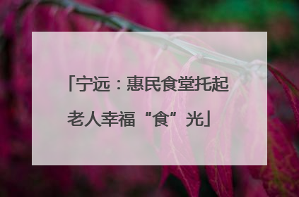 宁远：惠民食堂托起老人幸福“食”光