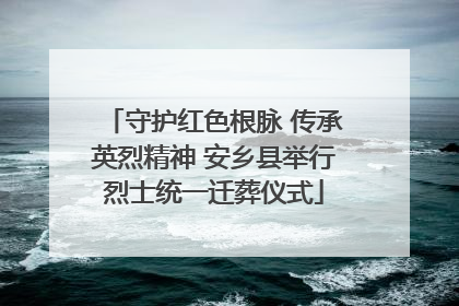 守护红色根脉 传承英烈精神 安乡县举行烈士统一迁葬仪式