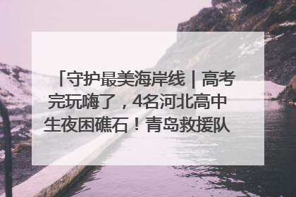 守护最美海岸线｜高考完玩嗨了，4名河北高中生夜困礁石！青岛救援队火速出动救上岸