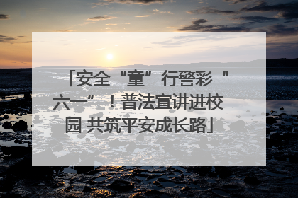 安全“童”行警彩“六一”！普法宣讲进校园 共筑平安成长路