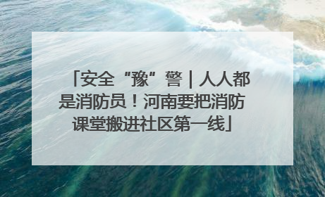 安全“豫”警｜人人都是消防员！河南要把消防课堂搬进社区第一线