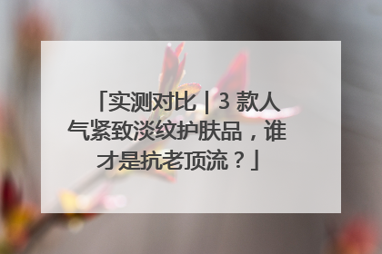 实测对比｜3 款人气紧致淡纹护肤品，谁才是抗老顶流？