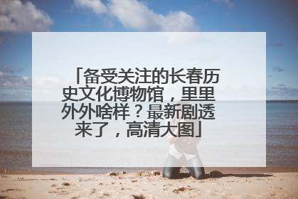备受关注的长春历史文化博物馆，里里外外啥样？最新剧透来了，高清大图