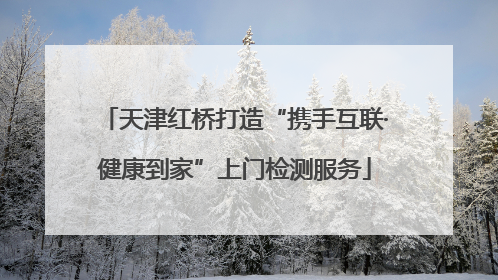 天津红桥打造“携手互联·健康到家”上门检测服务