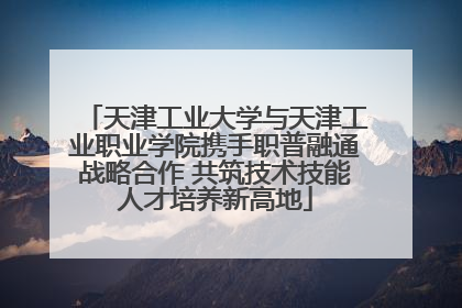 天津工业大学与天津工业职业学院携手职普融通战略合作 共筑技术技能人才培养新高地