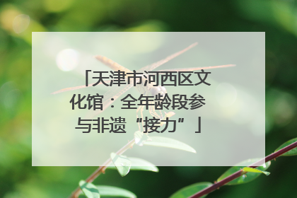 天津市河西区文化馆：全年龄段参与非遗“接力”