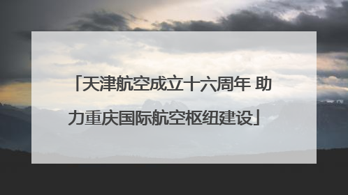天津航空成立十六周年 助力重庆国际航空枢纽建设