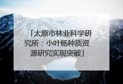 太原市林业科学研究所：小叶杨种质资源研究实现突破