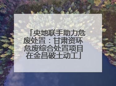 央地联手助力危废处置：甘肃资环危废综合处置项目在金昌破土动工