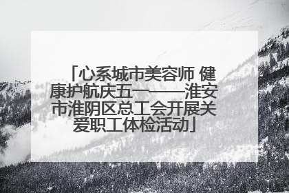 心系城市美容师 健康护航庆五一——淮安市淮阴区总工会开展关爱职工体检活动