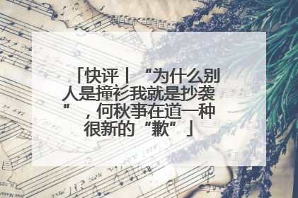 快评丨“为什么别人是撞衫我就是抄袭”，何秋亊在道一种很新的“歉”