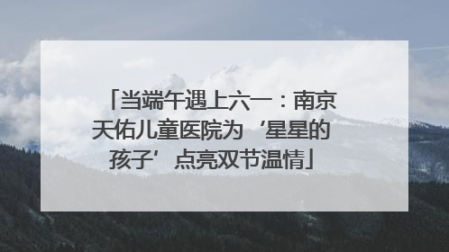 当端午遇上六一：南京天佑儿童医院为‘星星的孩子’点亮双节温情