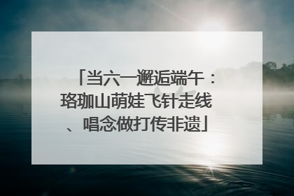 当六一邂逅端午：珞珈山萌娃飞针走线、唱念做打传非遗