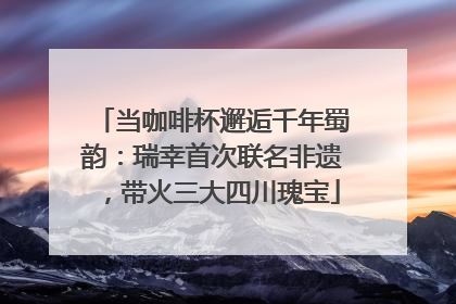 当咖啡杯邂逅千年蜀韵：瑞幸首次联名非遗，带火三大四川瑰宝
