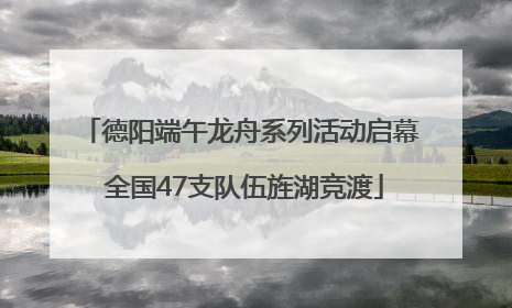 德阳端午龙舟系列活动启幕 全国47支队伍旌湖竞渡